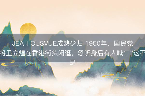 JEAⅠOUSVUE成熟少归 1950年，国民党上将卫立煌在香港街头闲逛，忽听身后有人喊：“这不是