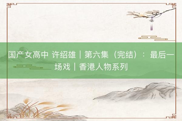 国产女高中 许绍雄|第六集(完结):最后一场戏|香港人物系列