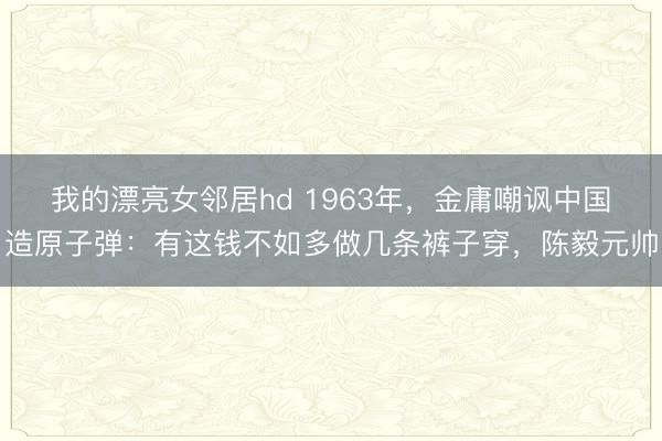 我的漂亮女邻居hd 1963年，金庸嘲讽中国造原子弹：有这钱不如多做几条裤子穿，陈毅元帅