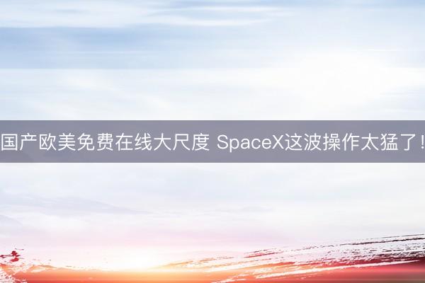 国产欧美免费在线大尺度 SpaceX这波操作太猛了！