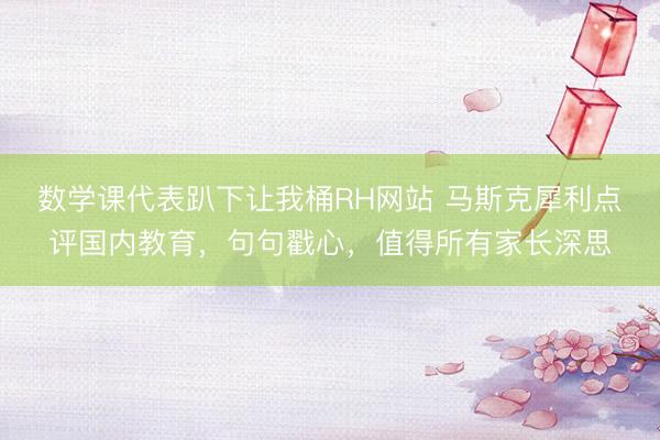 数学课代表趴下让我桶RH网站 马斯克犀利点评国内教育，句句戳心，值得所有家长深思