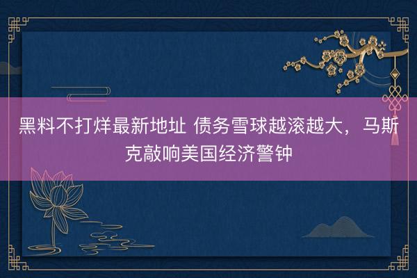 黑料不打烊最新地址 债务雪球越滚越大，马斯克敲响美国经济警钟