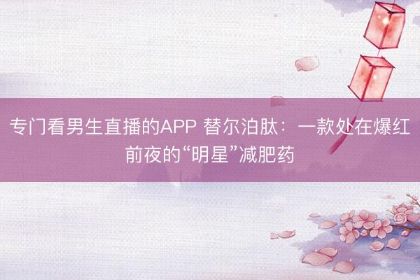 专门看男生直播的APP 替尔泊肽：一款处在爆红前夜的“明星”减肥药