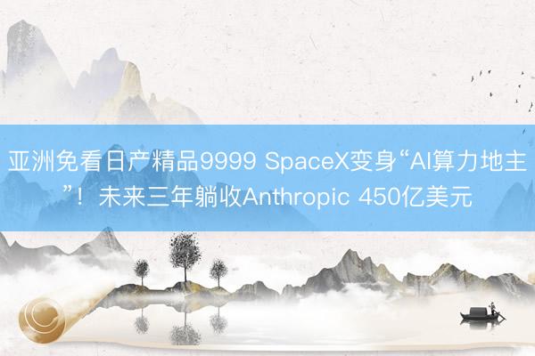 亚洲免看日产精品9999 SpaceX变身“AI算力地主”！未来三年躺收Anthropic 450亿美元