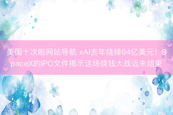 美国十次啦网站导航 xAI去年烧掉64亿美元！SpaceX的IPO文件揭示这场烧钱大战远未结束