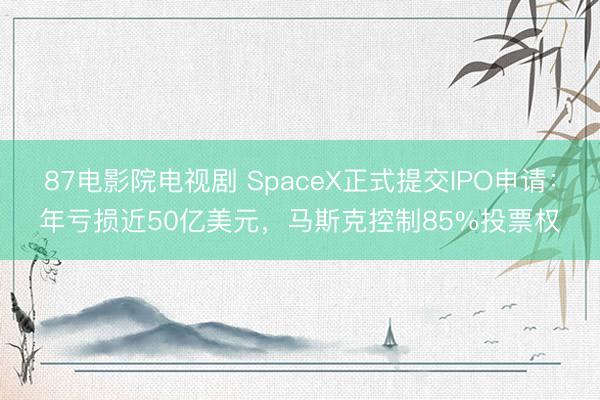 87电影院电视剧 SpaceX正式提交IPO申请：年亏损近50亿美元，马斯克控制85%投票权