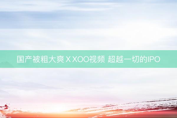 国产被粗大爽ⅩXOO视频 超越一切的IPO