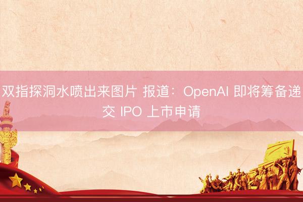 双指探洞水喷出来图片 报道：OpenAI 即将筹备递交 IPO 上市申请