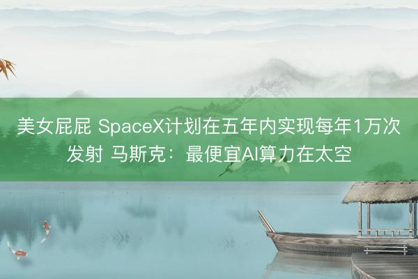 美女屁屁 SpaceX计划在五年内实现每年1万次发射 马斯克：最便宜AI算力在太空