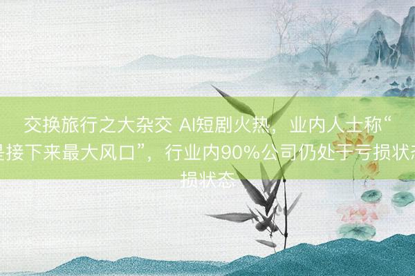 交换旅行之大杂交 AI短剧火热，业内人士称“是接下来最大风口”，行业内90%公司仍处于亏损状态