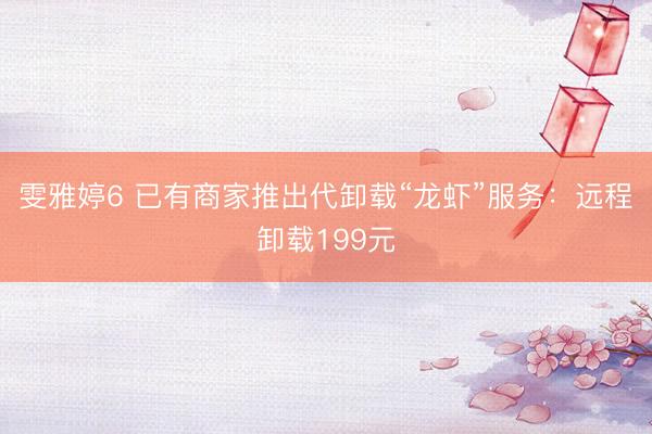 雯雅婷6 已有商家推出代卸载“龙虾”服务：远程卸载199元
