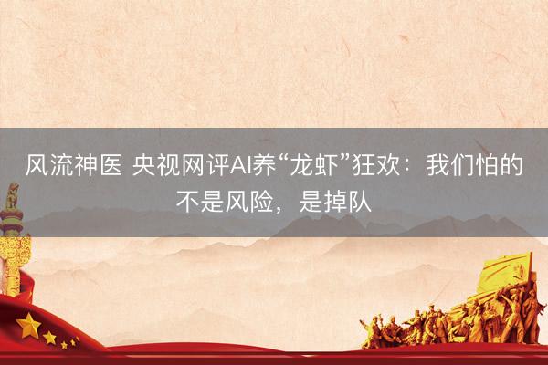 风流神医 央视网评AI养“龙虾”狂欢：我们怕的不是风险，是掉队