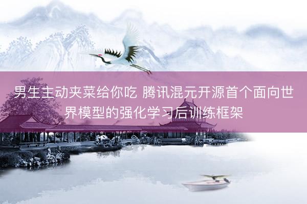 男生主动夹菜给你吃 腾讯混元开源首个面向世界模型的强化学习后训练框架
