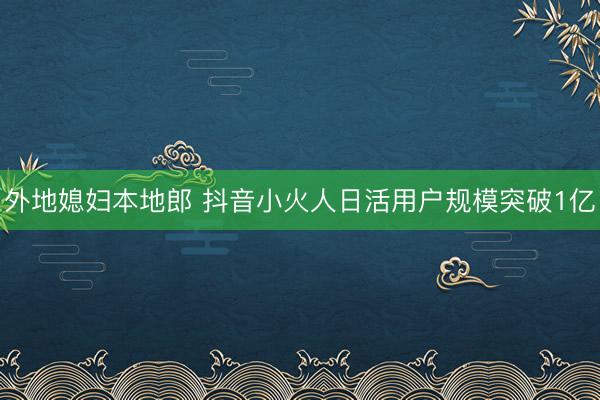外地媳妇本地郎 抖音小火人日活用户规模突破1亿