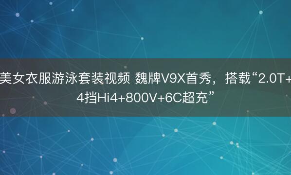 美女衣服游泳套装视频 魏牌V9X首秀，搭载“2.0T+4挡Hi4+800V+6C超充”