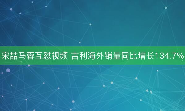 宋喆马蓉互怼视频 吉利海外销量同比增长134.7%