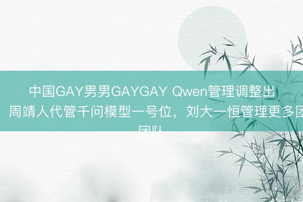 中国GAY男男GAYGAY Qwen管理调整出炉：周靖人代管千问模型一号位，刘大一恒管理更多团队