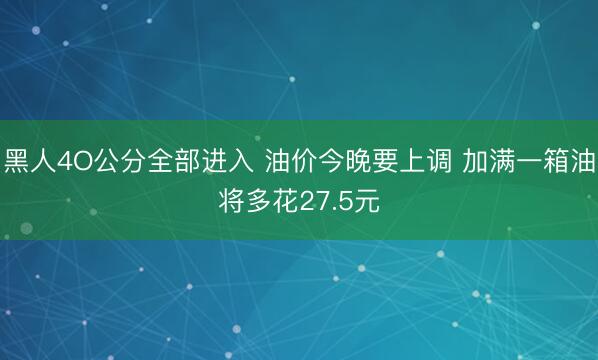 黑人4O公分全部进入 油价今晚要上调 加满一箱油将多花27.5元