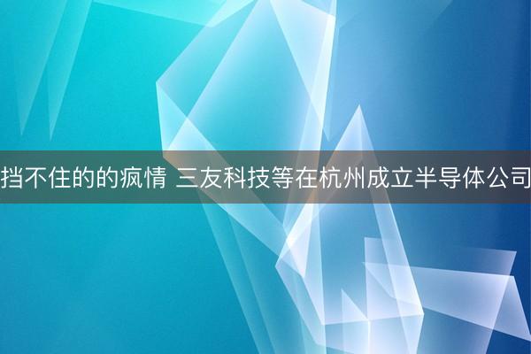 挡不住的的疯情 三友科技等在杭州成立半导体公司