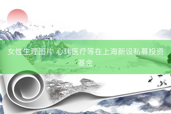 女性生理图片 心玮医疗等在上海新设私募投资基金