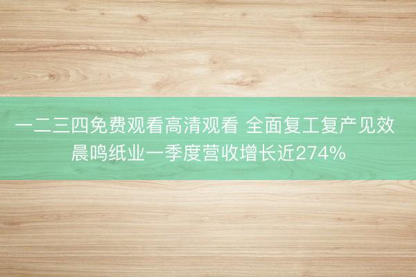 一二三四免费观看高清观看 全面复工复产见效 晨鸣纸业一季度营收增长近274%