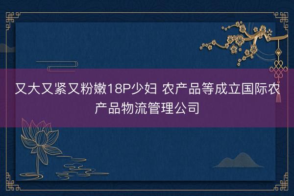 又大又紧又粉嫩18P少妇 农产品等成立国际农产品物流管理公司