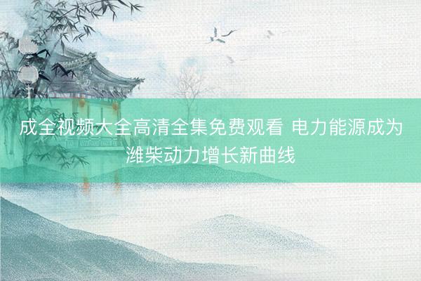 成全视频大全高清全集免费观看 电力能源成为潍柴动力增长新曲线