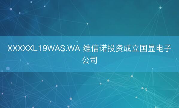 XXXXXL19WAS.WA 维信诺投资成立国显电子公司