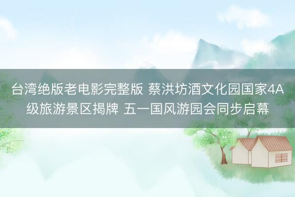 台湾绝版老电影完整版 蔡洪坊酒文化园国家4A级旅游景区揭牌 五一国风游园会同步启幕