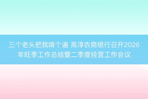 三个老头把我啃个遍 高淳农商银行召开2026年旺季工作总结暨二季度经营工作会议
