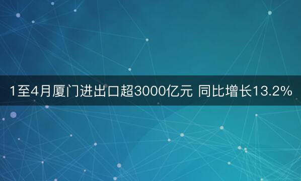 1至4月厦门进出口超3000亿元 同比增长13.2%