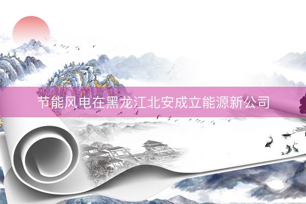 节能风电在黑龙江北安成立能源新公司