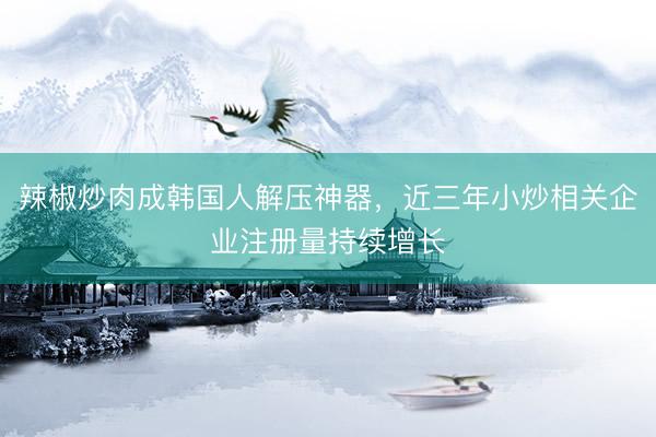 辣椒炒肉成韩国人解压神器,近三年小炒相关企业注册量持续增长