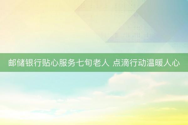 邮储银行贴心服务七旬老人 点滴行动温暖人心