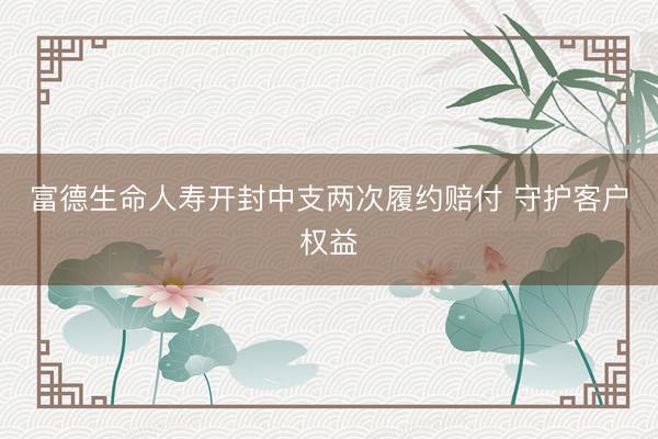 富德生命人寿开封中支两次履约赔付 守护客户权益