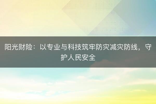 阳光财险：以专业与科技筑牢防灾减灾防线，守护人民安全
