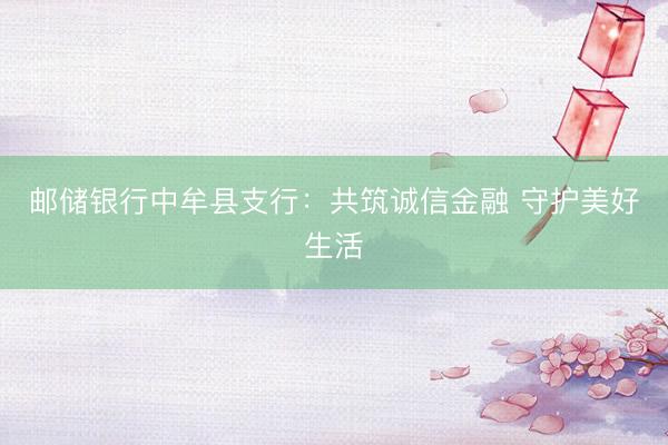 邮储银行中牟县支行：共筑诚信金融 守护美好生活