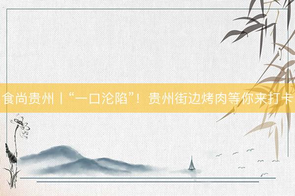 食尚贵州丨“一口沦陷”！贵州街边烤肉等你来打卡