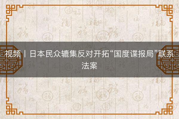 视频丨日本民众辘集反对开拓“国度谍报局”联系法案