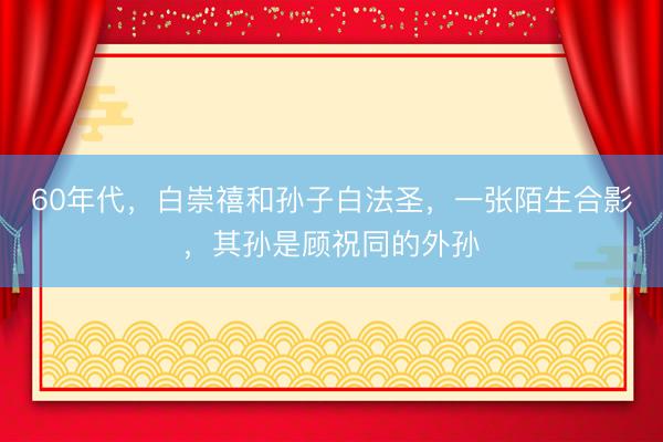 60年代，白崇禧和孙子白法圣，一张陌生合影，其孙是顾祝同的外孙