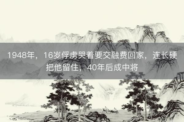 1948年，16岁俘虏哭着要交融费回家，连长硬把他留住，40年后成中将