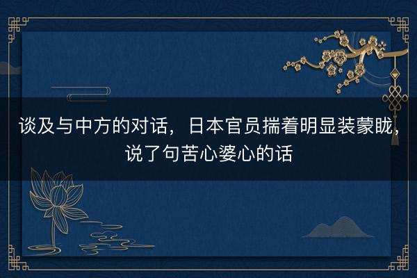 谈及与中方的对话，日本官员揣着明显装蒙眬，说了句苦心婆心的话