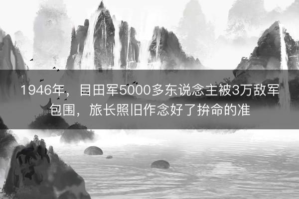 1946年，目田军5000多东说念主被3万敌军包围，旅长照旧作念好了拚命的准