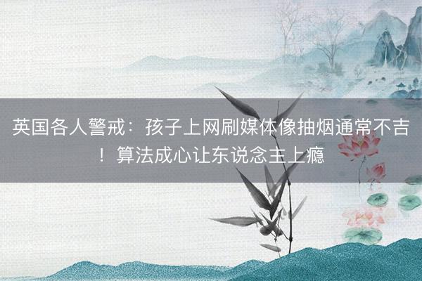 英国各人警戒:孩子上网刷媒体像抽烟通常不吉!算法成心让东说念主上瘾