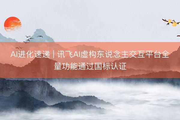 AI进化速递 | 讯飞AI虚构东说念主交互平台全量功能通过国标认证