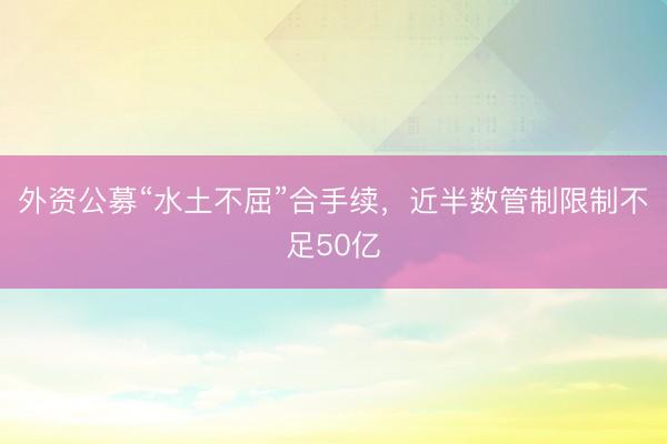 外资公募“水土不屈”合手续，近半数管制限制不足50亿