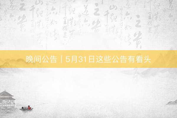 晚间公告|5月31日这些公告有看头