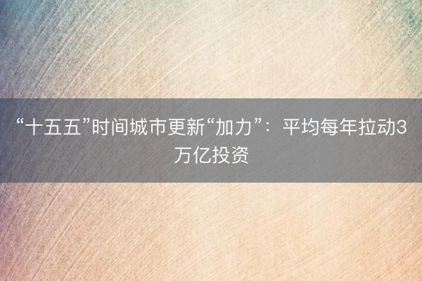 “十五五”时间城市更新“加力”：平均每年拉动3万亿投资