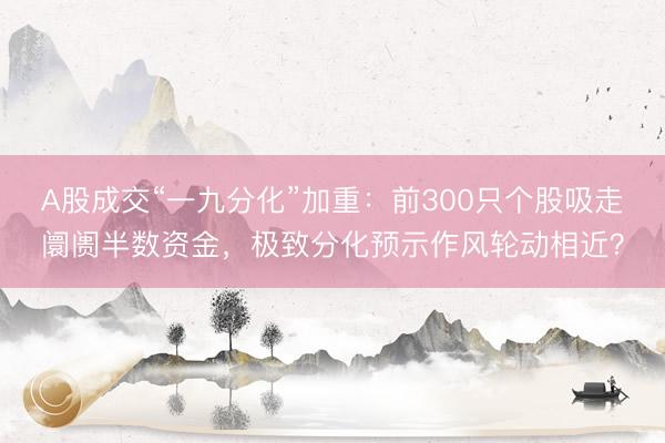 A股成交“一九分化”加重：前300只个股吸走阛阓半数资金，极致分化预示作风轮动相近？