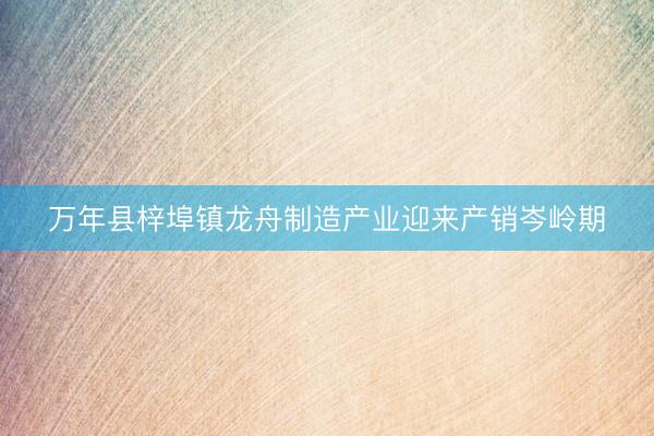 万年县梓埠镇龙舟制造产业迎来产销岑岭期